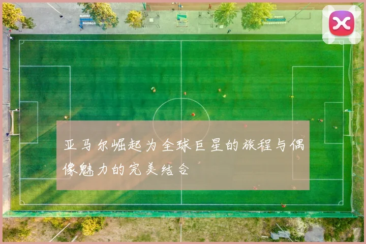亚马尔崛起为全球巨星的旅程与偶像魅力的完美结合