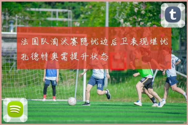 法国队淘汰赛隐忧边后卫表现堪忧孔德特奥需提升状态