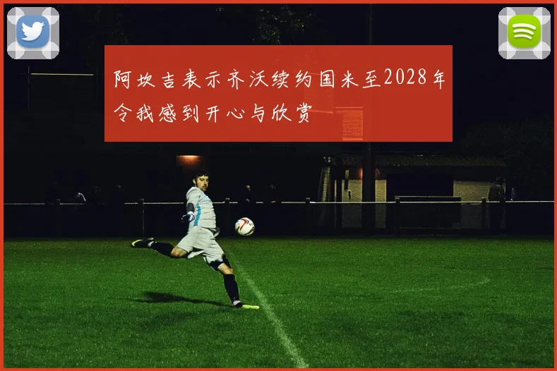 阿坎吉表示齐沃续约国米至2028年令我感到开心与欣赏