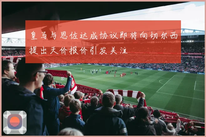 皇马与恩佐达成协议即将向切尔西提出天价报价引发关注