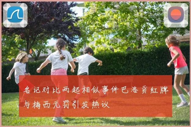 名记对比两起相似事件巴洛贡红牌与梅西无罚引发热议