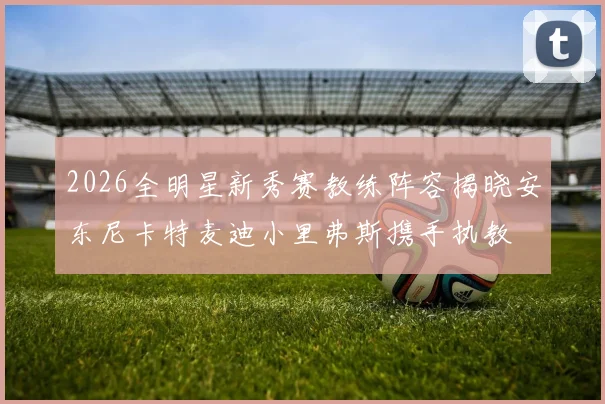 2026全明星新秀赛教练阵容揭晓安东尼卡特麦迪小里弗斯携手执教