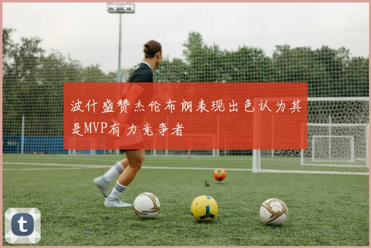 波什盛赞杰伦布朗表现出色认为其是MVP有力竞争者