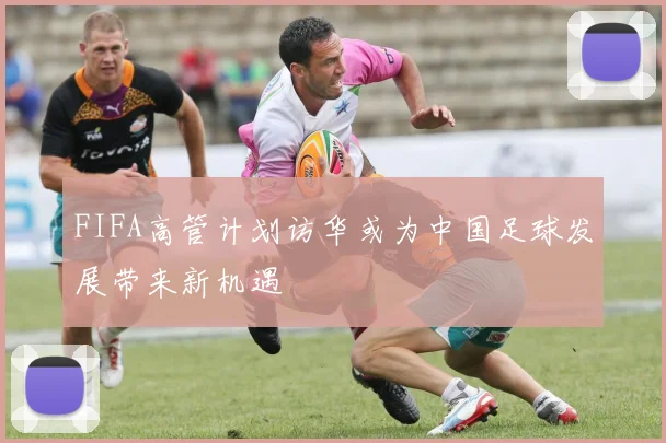 FIFA高管计划访华或为中国足球发展带来新机遇