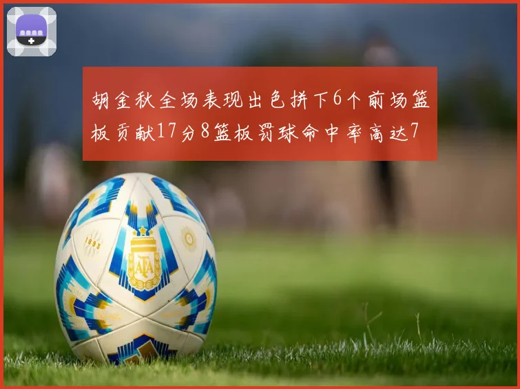 胡金秋全场表现出色拼下6个前场篮板贡献17分8篮板罚球命中率高达75