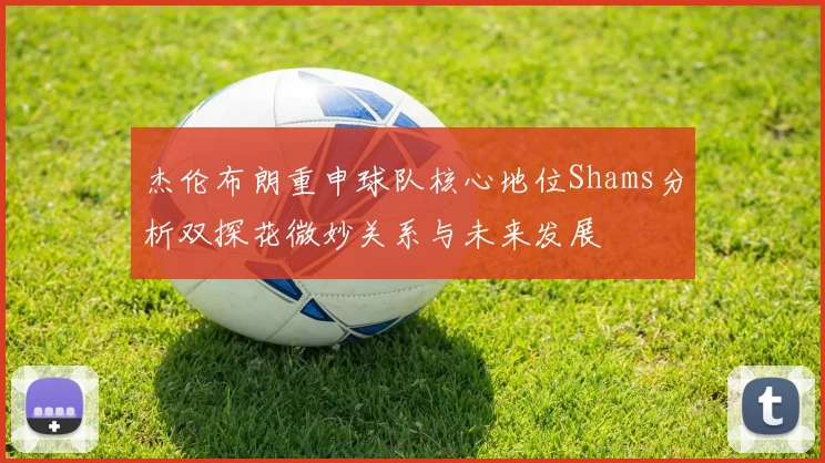 杰伦布朗重申球队核心地位Shams分析双探花微妙关系与未来发展