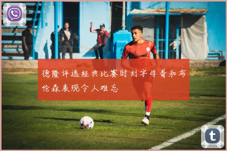 德隆评选经典比赛时刻字母哥和布伦森表现令人难忘