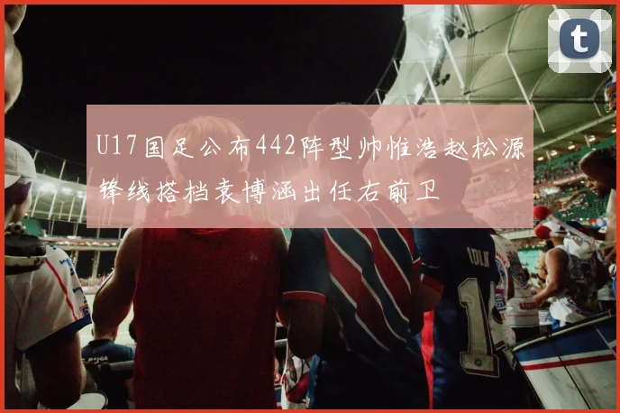 U17国足公布442阵型帅惟浩赵松源锋线搭档袁博涵出任右前卫