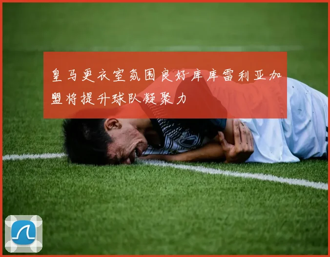 皇马更衣室氛围良好库库雷利亚加盟将提升球队凝聚力