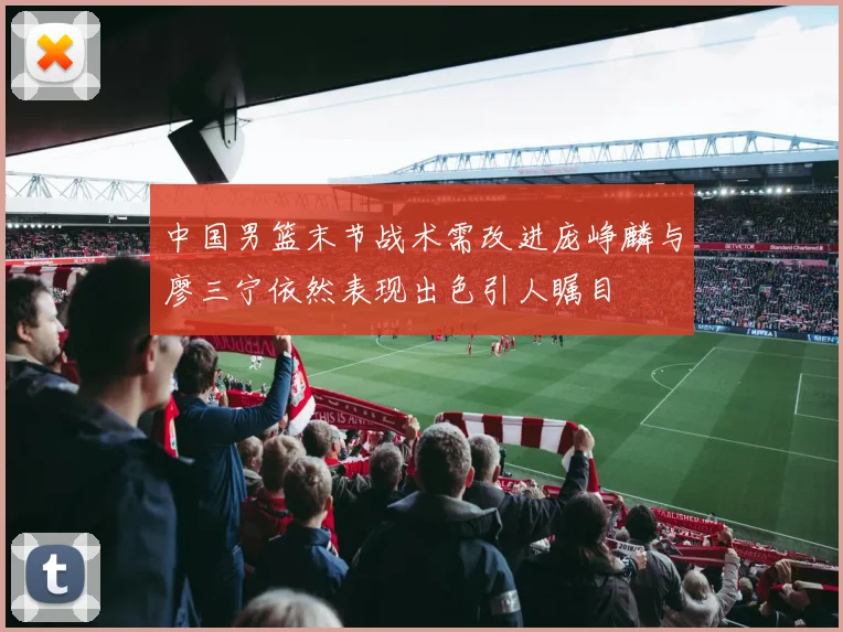 中国男篮末节战术需改进庞峥麟与廖三宁依然表现出色引人瞩目