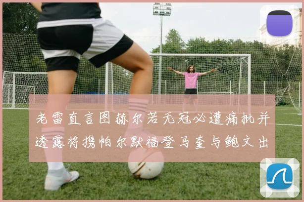 老雷直言图赫尔若无冠必遭痛批并透露将携帕尔默福登马奎与鲍文出战