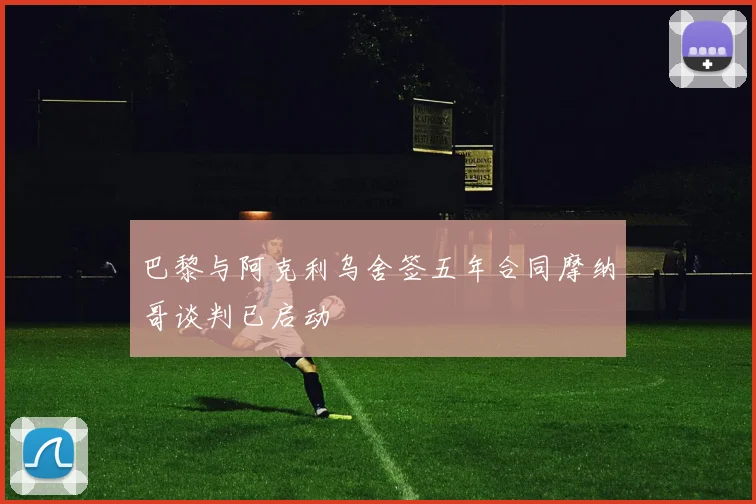巴黎与阿克利乌舍签五年合同摩纳哥谈判已启动
