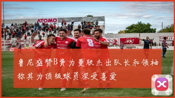 鲁尼盛赞B费为曼联杰出队长和领袖称其为顶级球员深受喜爱