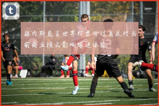 赫内斯直言世界杯票价过高反对当前商业模式影响球迷体验