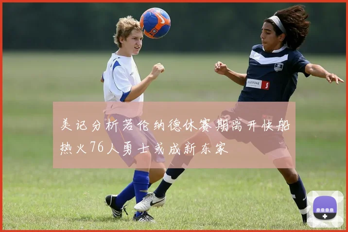 美记分析若伦纳德休赛期离开快船热火76人勇士或成新东家
