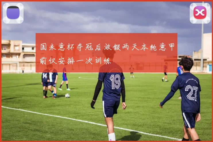 国米意杯夺冠后放假两天本轮意甲前仅安排一次训练