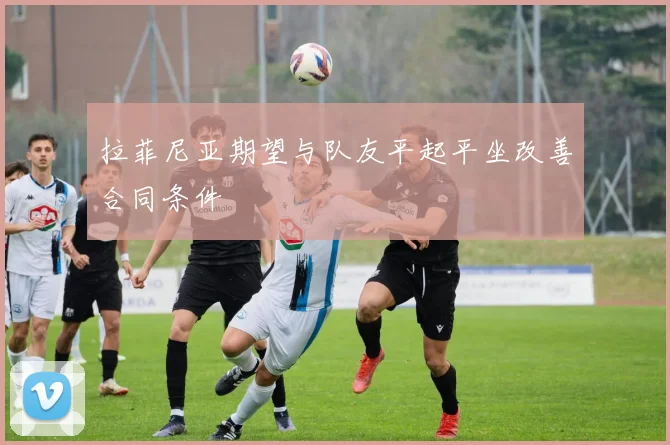 拉菲尼亚期望与队友平起平坐改善合同条件