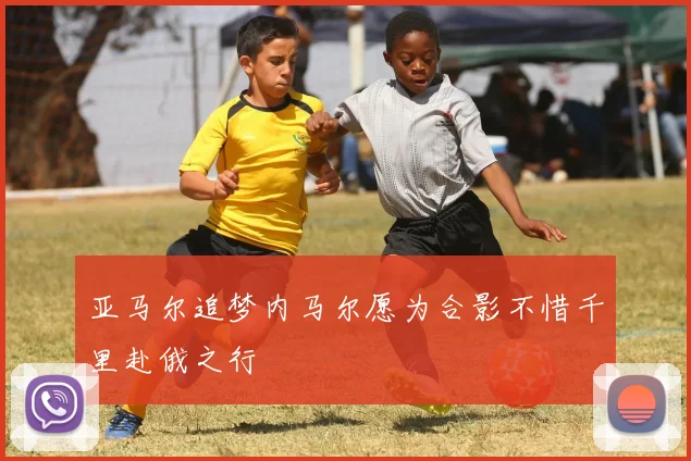 亚马尔追梦内马尔愿为合影不惜千里赴俄之行
