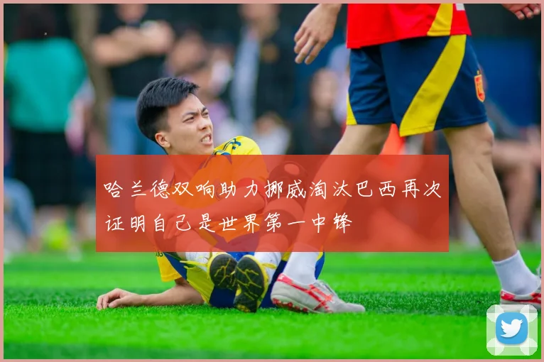 哈兰德双响助力挪威淘汰巴西再次证明自己是世界第一中锋