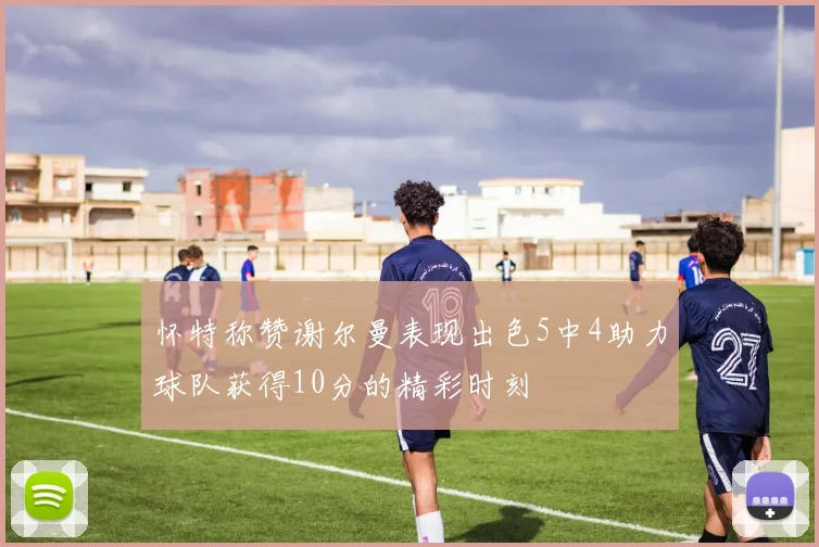 怀特称赞谢尔曼表现出色5中4助力球队获得10分的精彩时刻