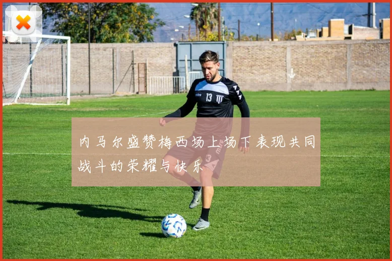 内马尔盛赞梅西场上场下表现共同战斗的荣耀与快乐